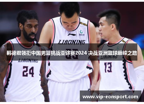 韩德君领衔中国男篮挑战亚锦赛2024 决战亚洲篮球巅峰之路