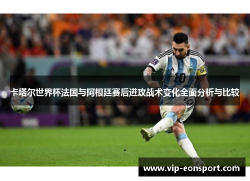 卡塔尔世界杯法国与阿根廷赛后进攻战术变化全面分析与比较 卡塔尔世界杯法国与阿根廷赛后进攻战术变化全面分析与比较