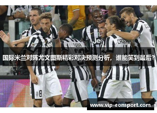 国际米兰对阵尤文图斯精彩对决预测分析,谁能笑到最后? 国际米兰对阵尤文图斯精彩对决预测分析,谁能笑到最后?