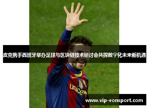 皮克携手西班牙举办足球与区块链技术研讨会共探数字化未来新机遇