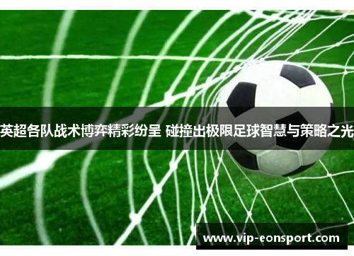 英超各队战术博弈精彩纷呈 碰撞出极限足球智慧与策略之光