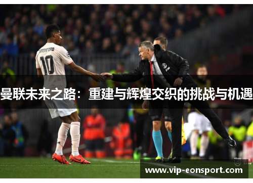 曼联未来之路：重建与辉煌交织的挑战与机遇