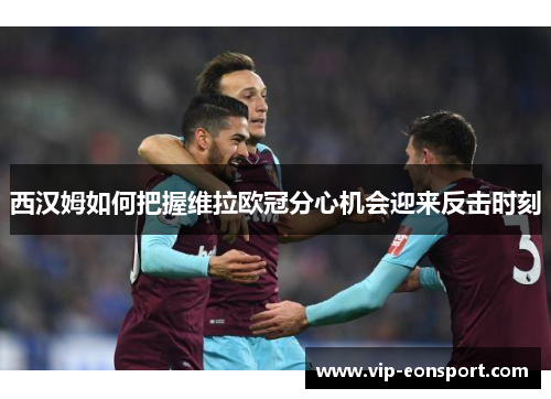 西汉姆如何把握维拉欧冠分心机会迎来反击时刻 西汉姆如何把握维拉欧冠分心机会迎来反击时刻