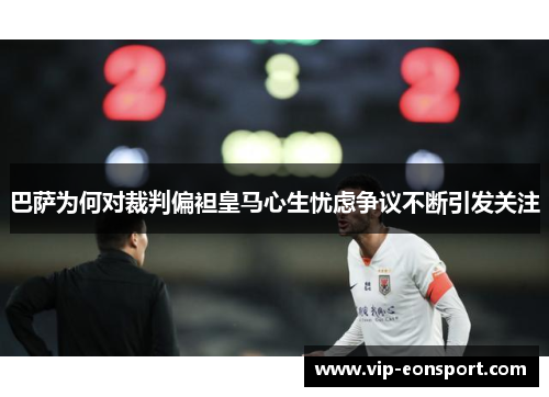 巴萨为何对裁判偏袒皇马心生忧虑争议不断引发关注