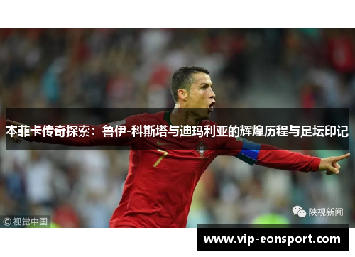 本菲卡传奇探索:鲁伊-科斯塔与迪玛利亚的辉煌历程与足坛印记 本菲卡传奇探索:鲁伊-科斯塔与迪玛利亚的辉煌历程与足坛印记