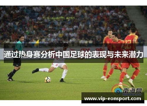 通过热身赛分析中国足球的表现与未来潜力 通过热身赛分析中国足球的表现与未来潜力