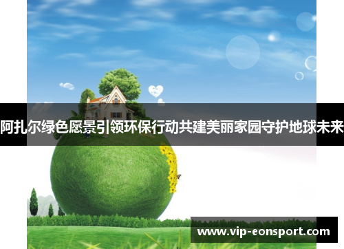 阿扎尔绿色愿景引领环保行动共建美丽家园守护地球未来
