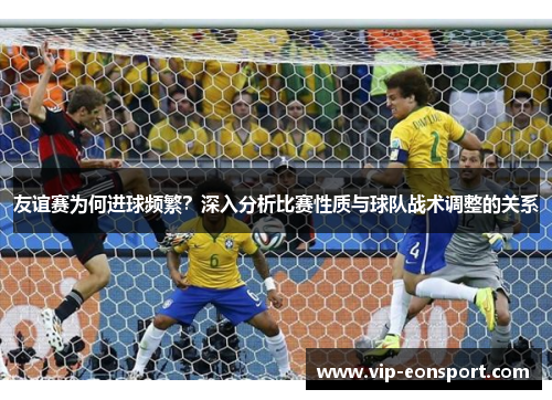 友谊赛为何进球频繁?深入分析比赛性质与球队战术调整的关系 友谊赛为何进球频繁?深入分析比赛性质与球队战术调整的关系