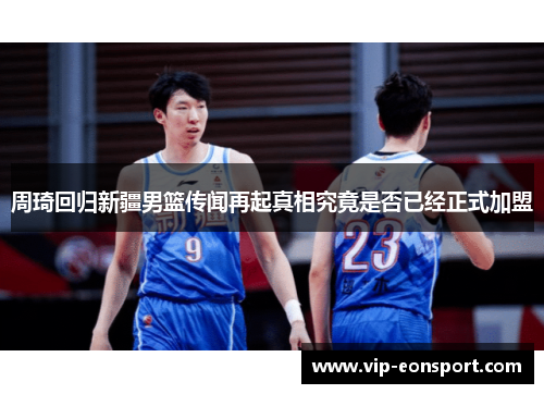 周琦回归新疆男篮传闻再起真相究竟是否已经正式加盟 周琦回归新疆男篮传闻再起真相究竟是否已经正式加盟