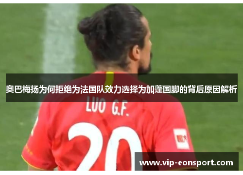 奥巴梅扬为何拒绝为法国队效力选择为加蓬国脚的背后原因解析