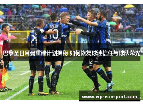 巴黎圣日耳曼重建计划揭秘 如何恢复球迷信任与球队荣光