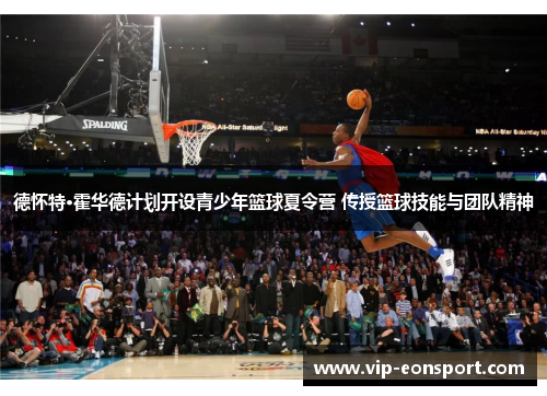 德怀特·霍华德计划开设青少年篮球夏令营 传授篮球技能与团队精神