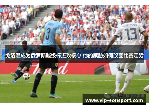 戈洛温成为俄罗斯超级杯进攻核心 他的威胁如何改变比赛走势 戈洛温成为俄罗斯超级杯进攻核心 他的威胁如何改变比赛走势