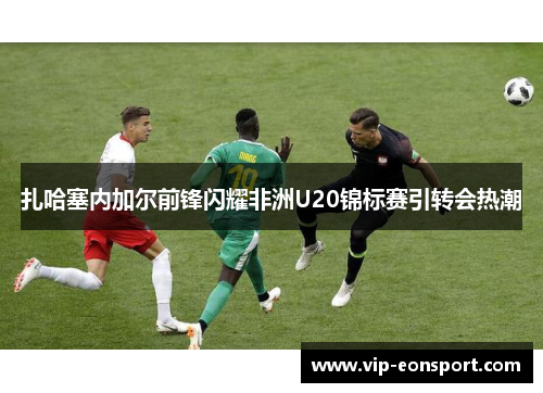 扎哈塞内加尔前锋闪耀非洲U20锦标赛引转会热潮